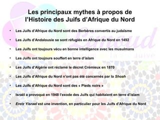 Les principaux mythes à propos de
         l’Histoire des Juifs d’Afrique du Nord
•   Les Juifs d’Afrique du Nord sont des Berbères convertis au judaïsme

•   Les Juifs d’Andalousie se sont réfugiés en Afrique du Nord en 1492

•   Les Juifs ont toujours vécu en bonne intelligence avec les musulmans

•   Les Juifs ont toujours souffert en terre d’islam

•   Les Juifs d’Algérie ont réclamé le décret Crémieux en 1870

•   Les Juifs d’Afrique du Nord n’ont pas été concernés par la Shoah

•   Les Juifs d’Afrique du Nord sont des « Pieds noirs »

•   Israël a provoqué en 1948 l’exode des Juifs qui habitaient en terre d’islam

•   Eretz Yisrael est une invention, en particulier pour les Juifs d’Afrique du Nord
 