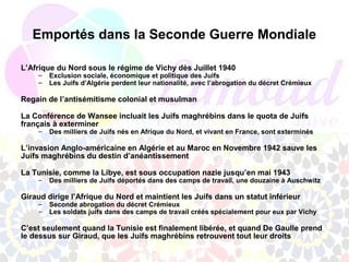 Emportés dans la Seconde Guerre Mondiale

L’Afrique du Nord sous le régime de Vichy dès Juillet 1940
    –   Exclusion sociale, économique et politique des Juifs
    –   Les Juifs d’Algérie perdent leur nationalité, avec l’abrogation du décret Crémieux

Regain de l’antisémitisme colonial et musulman

La Conférence de Wansee incluait les Juifs maghrébins dans le quota de Juifs
français à exterminer
    –   Des milliers de Juifs nés en Afrique du Nord, et vivant en France, sont exterminés

L’invasion Anglo-américaine en Algérie et au Maroc en Novembre 1942 sauve les
Juifs maghrébins du destin d’anéantissement

La Tunisie, comme la Libye, est sous occupation nazie jusqu’en mai 1943
    –   Des milliers de Juifs déportés dans des camps de travail, une douzaine à Auschwitz

Giraud dirige l’Afrique du Nord et maintient les Juifs dans un statut inférieur
    –   Seconde abrogation du décret Crémieux
    –   Les soldats juifs dans des camps de travail créés spécialement pour eux par Vichy

C’est seulement quand la Tunisie est finalement libérée, et quand De Gaulle prend
le dessus sur Giraud, que les Juifs maghrébins retrouvent tout leur droits
 