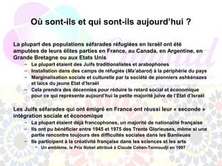 Où sont-ils et qui sont-ils aujourd’hui ?

La plupart des populations séfarades réfugiées en Israël ont été
amputées de leurs élites parties en France, au Canada, en Argentine, en
Grande Bretagne ou aux Etats Unis
    – Le plupart étaient des Juifs traditionalistes et arabophones
    – Installation dans des camps de réfugiés (Ma’abarot) à la périphérie du pays
    – Marginalisation sociale et culturelle par la société de pionniers ashkénazes
      et laïcs du jeune Etat d’Israël
    – Cela prendra des décennies pour réduire le retard social et économique
      pour ce qui représente aujourd’hui la petite majorité juive de l’Etat d’Israël

Les Juifs séfarades qui ont émigré en France ont réussi leur « seconde »
intégration sociale et économique
    – La plupart étaient déjà francophones, un majorité de nationalité française
    – Ils ont pu bénéficier entre 1945 et 1975 des Trente Glorieuses, même si une
      partie rencontre toujours des difficultés sociales dans les Banlieues
    – Ils participent à la créativité française dans les sciences et les arts
        • Un emblème, le Prix Nobel attribué à Claude Cohen-Tannoudji en 1997
 