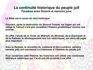 La continuité historique du peuple juif
              Paradoxe entre Histoire et mémoire juive

La Bible est le canon du récit historique

Pourtant, après la destruction du Second Temple, les Sages qui ont
rédigé le Talmud n’ont pas considéré l’histoire postbiblique comme une
priorité

En effet, l’étude de la Torah, du Midrash, du Mishnah, de la Guemarah et
de la Kabbale, le développement des lois rabbiniques, ont alors été jugés
plus important

Avec la Haskala, la rencontre du Judaïsme et des Lumières, certains
savants juifs ont commencé à s’intéresser à l’Histoire du peuple juif

Pour construire cette Histoire, les historiens ont utilisé une nombreuse
littérature rabbinique qui n’avait pas été produite à cet effet
 