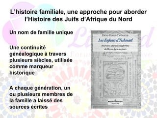 L’histoire familiale, une approche pour aborder
     l’Histoire des Juifs d’Afrique du Nord

Un nom de famille unique

Une continuité
généalogique à travers
plusieurs siècles, utilisée
comme marqueur
historique

A chaque génération, un
ou plusieurs membres de
la famille a laissé des
sources écrites
 
