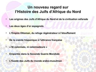 Un nouveau regard sur
         l’Histoire des Juifs d’Afrique du Nord
•   Les origines des Juifs d’Afrique du Nord et de la civilisation séfarade

•   Les deux âges d’or espagnols

•   L’Empire Ottoman, du refuge régénérateur à l’étouffement

•   De la crainte hispanique à l’attirance française

•   « Ni colonisés, ni colonisateurs »

•   Emportés dans la Seconde Guerre Mondiale

•   L’Exode des Juifs du monde arabo-musulman
 