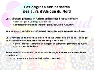 Les origines non berbères
                 des Juifs d’Afrique du Nord
Les Juifs sont présents en Afrique du Nord dès l’époque romaine
    – L’archéologie, à Carthage notamment
    – La littérature chrétienne ancienne (Tertullien, Saint Augustin)


La population berbère partiellement judaïsée, mais pas plus qu’ailleurs

Les premiers Juifs d’Afrique du Nord sont surtout des exilés de Judée qui
se berbérisent une fois installés en Afrique du Nord
    – Cohen-Tanoudji (Le Pontife de Tanger), un patronyme provenant de Judée
      avec une touche berbère


Selon certains historiens, la reine des Aurès, la Kahina, était sans doute
chrétienne
    – Aucune source écrite rabbinique la concernant
 