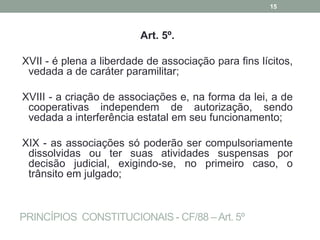 PRINCÍPIOS CONSTITUCIONAIS - CF/88 –Art. 5º
Art. 5º.
XVII - é plena a liberdade de associação para fins lícitos,
vedada a de caráter paramilitar;
XVIII - a criação de associações e, na forma da lei, a de
cooperativas independem de autorização, sendo
vedada a interferência estatal em seu funcionamento;
XIX - as associações só poderão ser compulsoriamente
dissolvidas ou ter suas atividades suspensas por
decisão judicial, exigindo-se, no primeiro caso, o
trânsito em julgado;
15
 