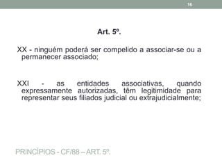 PRINCÍPIOS - CF/88 –ART. 5º.
Art. 5º.
XX - ninguém poderá ser compelido a associar-se ou a
permanecer associado;
XXI - as entidades associativas, quando
expressamente autorizadas, têm legitimidade para
representar seus filiados judicial ou extrajudicialmente;
16
 