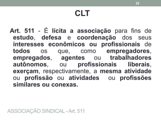 ASSOCIAÇÃO SINDICAL -Art. 511
CLT
Art. 511 - É lícita a associação para fins de
estudo, defesa e coordenação dos seus
interesses econômicos ou profissionais de
todos os que, como empregadores,
empregados, agentes ou trabalhadores
autônomos, ou profissionais liberais,
exerçam, respectivamente, a mesma atividade
ou profissão ou atividades ou profissões
similares ou conexas.
22
 