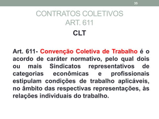 CONTRATOS COLETIVOS
ART. 611
CLT
Art. 611- Convenção Coletiva de Trabalho é o
acordo de caráter normativo, pelo qual dois
ou mais Sindicatos representativos de
categorias econômicas e profissionais
estipulam condições de trabalho aplicáveis,
no âmbito das respectivas representações, às
relações individuais do trabalho.
35
 