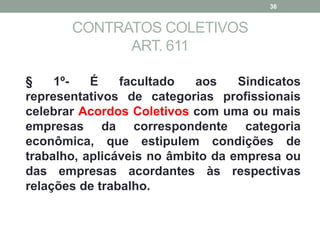 CONTRATOS COLETIVOS
ART. 611
§ 1º- É facultado aos Sindicatos
representativos de categorias profissionais
celebrar Acordos Coletivos com uma ou mais
empresas da correspondente categoria
econômica, que estipulem condições de
trabalho, aplicáveis no âmbito da empresa ou
das empresas acordantes às respectivas
relações de trabalho.
36
 