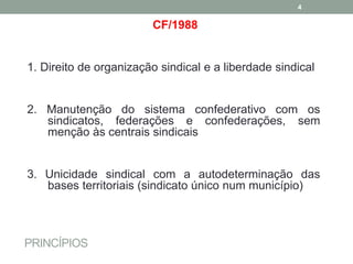PRINCÍPIOS
CF/1988
1. Direito de organização sindical e a liberdade sindical
2. Manutenção do sistema confederativo com os
sindicatos, federações e confederações, sem
menção às centrais sindicais
3. Unicidade sindical com a autodeterminação das
bases territoriais (sindicato único num município)
4
 