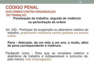 CÓDIGO PENAL
DOS CRIMES CONTRA ORGANIZAÇAO
DO TRABALHO
Paralisação de trabalho, seguida de violência
ou perturbação da ordem
Art. 200 - Participar de suspensão ou abandono coletivo de
trabalho, praticando violência contra pessoa ou contra
coisa:
Pena - detenção, de um mês a um ano, e multa, além
da pena correspondente à violência.
Parágrafo único - Para que se considere coletivo o
abandono de trabalho é indispensável o concurso de,
pelo menos, três empregados.
44
 