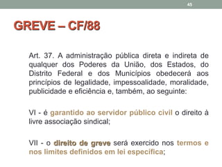GREVE – CF/88
Art. 37. A administração pública direta e indireta de
qualquer dos Poderes da União, dos Estados, do
Distrito Federal e dos Municípios obedecerá aos
princípios de legalidade, impessoalidade, moralidade,
publicidade e eficiência e, também, ao seguinte:
VI - é garantido ao servidor público civil o direito à
livre associação sindical;
VII - o direito de greve será exercido nos termos e
nos limites definidos em lei específica;
45
 