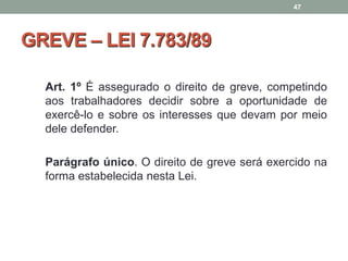 GREVE – LEI 7.783/89
Art. 1º É assegurado o direito de greve, competindo
aos trabalhadores decidir sobre a oportunidade de
exercê-lo e sobre os interesses que devam por meio
dele defender.
Parágrafo único. O direito de greve será exercido na
forma estabelecida nesta Lei.
47
 