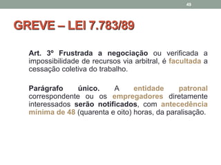 GREVE – LEI 7.783/89
Art. 3º Frustrada a negociação ou verificada a
impossibilidade de recursos via arbitral, é facultada a
cessação coletiva do trabalho.
Parágrafo único. A entidade patronal
correspondente ou os empregadores diretamente
interessados serão notificados, com antecedência
mínima de 48 (quarenta e oito) horas, da paralisação.
49
 