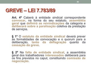GREVE – LEI 7.783/89
Art. 4º Caberá à entidade sindical correspondente
convocar, na forma do seu estatuto, assembléia
geral que definirá as reivindicações da categoria e
deliberará sobre a paralisação coletiva da prestação
de serviços.
§ 1º O estatuto da entidade sindical deverá prever
as formalidades de convocação e o quorum para a
deliberação, tanto da deflagração quanto da
cessação da greve.
§ 2º Na falta de entidade sindical, a assembléia
geral dos trabalhadores interessados deliberará para
os fins previstos no caput, constituindo comissão de
negociação.
50
 