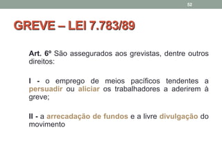 GREVE – LEI 7.783/89
Art. 6º São assegurados aos grevistas, dentre outros
direitos:
I - o emprego de meios pacíficos tendentes a
persuadir ou aliciar os trabalhadores a aderirem à
greve;
II - a arrecadação de fundos e a livre divulgação do
movimento
52
 