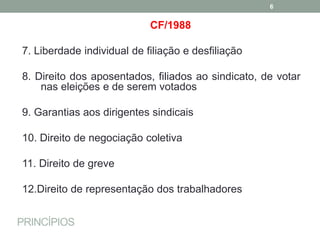 PRINCÍPIOS
CF/1988
7. Liberdade individual de filiação e desfiliação
8. Direito dos aposentados, filiados ao sindicato, de votar
nas eleições e de serem votados
9. Garantias aos dirigentes sindicais
10. Direito de negociação coletiva
11. Direito de greve
12.Direito de representação dos trabalhadores
6
 