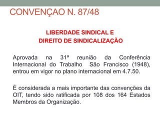 CONVENÇAO N. 87/48
LIBERDADE SINDICAL E
DIREITO DE SINDICALIZAÇÃO
Aprovada na 31ª reunião da Conferência
Internacional do Trabalho São Francisco (1948),
entrou em vigor no plano internacional em 4.7.50.
É considerada a mais importante das convenções da
OIT, tendo sido ratificada por 108 dos 164 Estados
Membros da Organização.
 