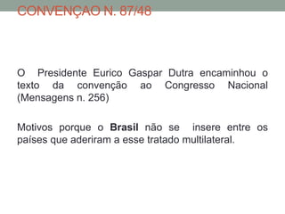 CONVENÇAO N. 87/48
O Presidente Eurico Gaspar Dutra encaminhou o
texto da convenção ao Congresso Nacional
(Mensagens n. 256)
Motivos porque o Brasil não se insere entre os
países que aderiram a esse tratado multilateral.
 