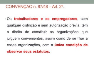 CONVENÇAO n. 87/48 – Art. 2º.
• Os trabalhadores e os empregadores, sem
qualquer distinção e sem autorização prévia, têm
o direito de constituir as organizações que
julguem convenientes, assim como de se filiar a
essas organizações, com a única condição de
observar seus estatutos.
 