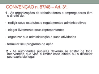 CONVENÇAO n. 87/48 – Art. 3º.
1 - As organizações de trabalhadores e empregadores têm
o direito de:
• redigir seus estatutos e regulamentos administrativos
• eleger livremente seus representantes
• organizar sua administração e suas atividades
• formular seu programa de ação
2 - As autoridades públicas deverão se abster de toda
intervenção que vise a limitar esse direito ou a dificultar
seu exercício legal
 