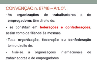 CONVENÇAO n. 87/48 – Art. 5º.
• As organizações de trabalhadores e de
empregadores têm direito de:
- se constituir em federações e confederações,
assim como de filiar-se às mesmas
• Toda organização, federação ou confederação
tem o direito de:
- filiar-se a organizações internacionais de
trabalhadores e de empregadores
 