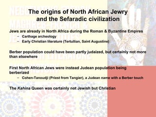 The origins of North African Jewry
             and the Sefaradic civilization
Jews are already in North Africa during the Roman & Byzantine Empires
    – Carthage archeology
    – Early Christian literature (Tertullian, Saint Augustine)


Berber population could have been partly judaized, but certainly not more
than elsewhere

First North African Jews were instead Judean population being
berberized
    – Cohen-Tanoudji (Priest from Tangier), a Judean name with a Berber touch


The Kahina Queen was certainly not Jewish but Christian
 