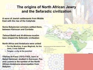 The origins of North African Jewry
                 and the Sefaradic civilization
A wave of Jewish settlements from Middle
East with the rise of the Caliphate

Some Babylonian scholars settled there,
between Kairouan and Cordoba

Talmud Babili and Al-dhimma muslim
laws shaped the Sefaradic civilization

North Africa and Andalusia were united
  – For the Muslims, it was Maghreb, for the
    Jews, it was Sefarad
  – Tangier, a city at the junction


Yitshaq Al-Fassi (1013-1103), born in
Qalad Hammad, studied in Kairouan, Fes
and Lucena is the symbol of the North
African-Andalusia emancipation from
Babylon
 