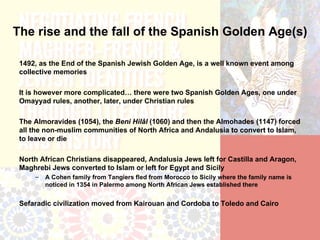 The rise and the fall of the Spanish Golden Age(s)

 1492, as the End of the Spanish Jewish Golden Age, is a well known event among
 collective memories

 It is however more complicated… there were two Spanish Golden Ages, one under
 Omayyad rules, another, later, under Christian rules

 The Almoravides (1054), the Beni Hilâl (1060) and then the Almohades (1147) forced
 all the non-muslim communities of North Africa and Andalusia to convert to Islam,
 to leave or die

 North African Christians disappeared, Andalusia Jews left for Castilla and Aragon,
 Maghrebi Jews converted to Islam or left for Egypt and Sicily
     –   A Cohen family from Tangiers fled from Morocco to Sicily where the family name is
         noticed in 1354 in Palermo among North African Jews established there


 Sefaradic civilization moved from Kairouan and Cordoba to Toledo and Cairo
 