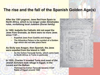The rise and the fall of the Spanish Golden Age(s)

 After the 1391 pogrom, Jews fled from Spain to
 North Africa, which is no longer under Almohades
 rules, revitalizing local Judaism (Duran family)

 In 1492, Isabella the Catholic did not expel the
 Jews from Granada, as there were no more Jews
 since 1147…
     –   Expelled Jews from Castilla and Aragon
     –   The Alhambra Palace is the symbol of a Golden
         Age which did not take place there

 As Sicily was Aragon, then Spanish, the Jews
 were expelled from the Island in 1493
     –   As the Cohen-Tanoudji family, which came back
         to North Africa, in Tunis in particular

 In 1535, Charles V invaded Tunis and most of the
 Jewish Scholars took refuge in Egypt, in the
 Levant and the Balkan
     –   Yishmael ha-Cohen Tanoudji became Chief
         Rabbi of Egypt around 1540
 