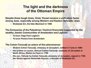 The light and the darkness
                   of the Ottoman Empire
Despite those tough times, Erets Yisrael remains a unification factor
among Jews, especially among Western and Eastern Sefaradic Jews
    – Shabbatai Zvi, the fake Mashiach in 1666


The Emissaries of the Palestinian Yeshivot financially supported by the
wealthy Jewish Communities of Amsterdam and Leghorn
    – Ya’acov Vega from Leghorn
    – Ya’acov Pereira from Amsterdam


The Cohen-Tanoudji as actors of this phenomenon
    – Shalom Cohen-Tanoudji, emissary of Jerusalem, settled in Tunis in 1680
    – His brother or cousin, Shmuel Cohen-Tanoudji, emissary of Jerusalem in
      North Africa, Rishon le-Tsion in 1700
    – His son, Yehuda ha-Cohen Tanoudji, emissary of Jerusalem, signed in 1708
      the Herem against Nehemiah Hayoun, a disciple of Shabbatai Zvi,
 