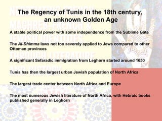 The Regency of Tunis in the 18th century,
           an unknown Golden Age
A stable political power with some independence from the Sublime Gate

The Al-Dhimma laws not too severely applied to Jews compared to other
Ottoman provinces

A significant Sefaradic immigration from Leghorn started around 1650

Tunis has then the largest urban Jewish population of North Africa

The largest trade center between North Africa and Europe

The most numerous Jewish literature of North Africa, with Hebraic books
published generally in Leghorn
 