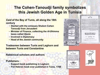 The Cohen-Tanoudji family symbolizes
         this Jewish Golden Age in Tunisia
Caid of the Bey of Tunis, all along the 18th
century
  – Started with the emissary Shalom Cohen
    Tanoudji from Jerusalem
  – Minister of Finance, collecting the Al-Dhimma
    taxes called Djezia
  – Involved in Diplomacy
  – Head of the Jewish community

Tradesmen between Tunis and Leghorn and
between Tunis and Constantine

Rabbinical scholars and authors

Publishers :
  – Support book publishing in Leghorn
  – Fist Hebraic book ever published in Tunis, 1768
 