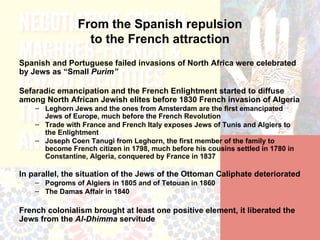 From the Spanish repulsion
                  to the French attraction
Spanish and Portuguese failed invasions of North Africa were celebrated
by Jews as “Small Purim”

Sefaradic emancipation and the French Enlightment started to diffuse
among North African Jewish elites before 1830 French invasion of Algeria
    – Leghorn Jews and the ones from Amsterdam are the first emancipated
      Jews of Europe, much before the French Revolution
    – Trade with France and French Italy exposes Jews of Tunis and Algiers to
      the Enlightment
    – Joseph Coen Tanugi from Leghorn, the first member of the family to
      become French citizen in 1798, much before his cousins settled in 1780 in
      Constantine, Algeria, conquered by France in 1837

In parallel, the situation of the Jews of the Ottoman Caliphate deteriorated
    – Pogroms of Algiers in 1805 and of Tetouan in 1860
    – The Damas Affair in 1840

French colonialism brought at least one positive element, it liberated the
Jews from the Al-Dhimma servitude
 