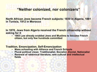 “Neither colonized, nor colonizers”

North African Jews become French subjects: 1830 in Algeria, 1881
in Tunisia, 1912 in Morocco


In 1870, Jews from Algeria received the French citizenship without
asking for it
    – 1865 Law already enabled Jews and Muslims to become French
      citizen, but only few hundreds committed


Tradition, Emancipation, Self-Emancipation
    – Mass schooling with Alliance and French Schools
    – Plural political views: Traditionalist, Socialist, Zionist, Nationalist
    – Renewal of rabbinical literature, new cultural and intellectual
      fields
 