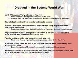 Dragged in the Second World War

North Africa under Vichy rules as of July 1940
    –   Social, economical and political exclusion of the Jews
    –   Algerian Jews lost their French citizenship, with the Crémieux Decree abolished

Revival of antisemitism from colonial and muslim sectors

Wansee Conference outcome included North African Jewry as part as French
Jewry to be annihilated
    –   Thousands of Jews, from North Africa, living in France are deported in death camps

Anglo-American invasion of Algeria and Morocco in November 1942 saved the
North African Jews from their annihilation fate

Tunisia, as Libya, under Nazi occupation until May 1943
    –   Thousands of Jews deported in war camps, a dozen deported in Auschwitz

In parallel, Giraud takes the lead of the Free North Africa, while still banning Jews
from political rights
    –   Second abrogation of Crémieux Decree, Jewish soldiers still in war camps

It is only when Tunisia is finally liberated, and when De Gaulle replaced Giraud, that
North African Jews take fully back their political rights
 