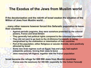The Exodus of the Jews from Muslim world

If the decolonization and the rebirth of Israel weaken the situation of the
Million of Jews from Muslim world…

…many other reasons however forced this Sefaradic population to leave
their countries
    – Against periodic pogroms, they were somehow protected by the colonial
      powers, France and Great Britain
    – They generally had political rights compared to the colonized population
    – They did not want to go back to the Al-Dhimma framework, or being
      marginalized by the arabization or islamization of their countries
    – Part of the population, either Religious or secular Zionists, were positively
      attracted by Israel
    – Some new Arab regimes such as Egypt, Iraq and Libya, had explicit
      antisemitic policies, forcing their Jews to leave
    – Jews massively left Algeria, together with the French population

Israel became the refuge for 600 000 Jews from Muslim countries
    – France was the sanctuary for 300 000, especially for the Cohen-Tanoudji
 