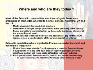 Where and who are they today ?

Most of the Sefaradic communities who took refuge in Israel were
amputated of their elites who fled to France, Canada, Argentina, UK and
the US
    – Mostly observant Jews and Arab speakers
    – Installation in refugee camps (Ma’abarot) at the periphery of the country
    – Social and cultural marginalization by the secular Ashkenazi pioneers of
      the young State of Israel,
    – It took decades to reduce the social and economical gap for those who
      represent now a small majority of the Jewish population of Israel

Sefaradic population who emigrated to France succeeded its social and
economical integration
    – Most of them were already French speakers, a majority, French citizens
    – Could benefit from the 1945-1975 French economical boom, even if a
      significant portion still faces social difficulties in French suburbs
    – Participated fully to French scientific, artistic and intellectual creativity
         • Its symbolic example, the Nobel Prize for Claude Cohen-Tannoudji in 1997
 