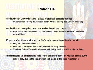 Rationale

North African Jewry history : a low historical consciousness
    – In particular among Jews from North Africa, among the Cohen-Tanoudji


North African Jewry history : an under developed topic
    – Few historians developed it compared to Ashkenazi or Western Sefaradic
      Jewry History


50 years after the exodus of the Sefaradic Jews from Muslim world
    – Why did the Jews leave ?
    – Was the creation of the State of Israel the only reason ?
    – The last Cohen-Tanoudji who was still living in North Africa died in 2003


The difficulty to understand the “new antisemitism” in France since 2000
    – Was it only due to the importation in France of the third “Intifada” ?
 