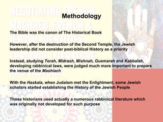 Methodology

The Bible was the canon of The Historical Book

However, after the destruction of the Second Temple, the Jewish
leadership did not consider post-biblical History as a priority

Instead, studying Torah, Midrash, Mishnah, Guemarah and Kabbalah,
developing rabbinical laws, were judged much more important to prepare
the venue of the Mashiach

With the Haskala, when Judaism met the Enlightment, some Jewish
scholars started establishing the History of the Jewish People

Those historians used actually a numerous rabbinical literature which
was originally not developed for such purpose
 