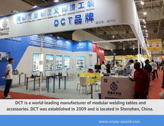 DCT is a world-leading manufacturer of modular welding tables and
accessories. DCT was established in 2009 and is located in Shenzhen, China. 
www.enjoy-sound.com
 