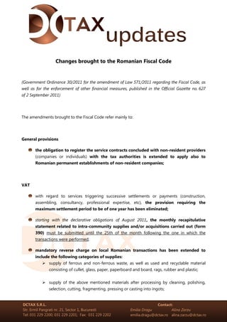 Changes brought to the Romanian Fiscal Code


(Government Ordinance 30/2011 for the amendment of Law 571/2011 regarding the Fiscal Code, as
well as for the enforcement of other financial measures, published in the Official Gazette no. 627
of 2 September 2011)




The amendments brought to the Fiscal Code refer mainly to:




General provisions

       the obligation to register the service contracts concluded with non-resident providers
       (companies or individuals) with the tax authorities is extended to apply also to
       Romanian permanent establishments of non-resident companies;




VAT

       with regard to services triggering successive settlements or payments (construction,
       assembling, consultancy, professional expertise, etc), the provision requiring the
       maximum settlement period to be of one year has been eliminated;

       starting with the declarative obligations of August 2011, the monthly recapitulative
       statement related to intra-community supplies and/or acquisitions carried out (form
       390) must be submitted until the 25th of the month following the one in which the
       transactions were performed;

       mandatory reverse charge on local Romanian transactions has been extended to
       include the following categories of supplies:
              supply of ferrous and non-ferrous waste, as well as used and recyclable material
              consisting of cullet, glass, paper, paperboard and board, rags, rubber and plastic;


              supply of the above mentioned materials after processing by cleaning, polishing,
              selection, cutting, fragmenting, pressing or casting into ingots;


DCTAX S.R.L.                                                             Contact:
Str. Ermil Pangrati nr. 21, Sector 1, Bucuresti            Emilia Dragu          Alina Zarzu
Tel: 031 229 2200; 031 229 2201; Fax: 031 229 2202         emilia.dragu@dctax.ro alina.zarzu@dctax.ro
 