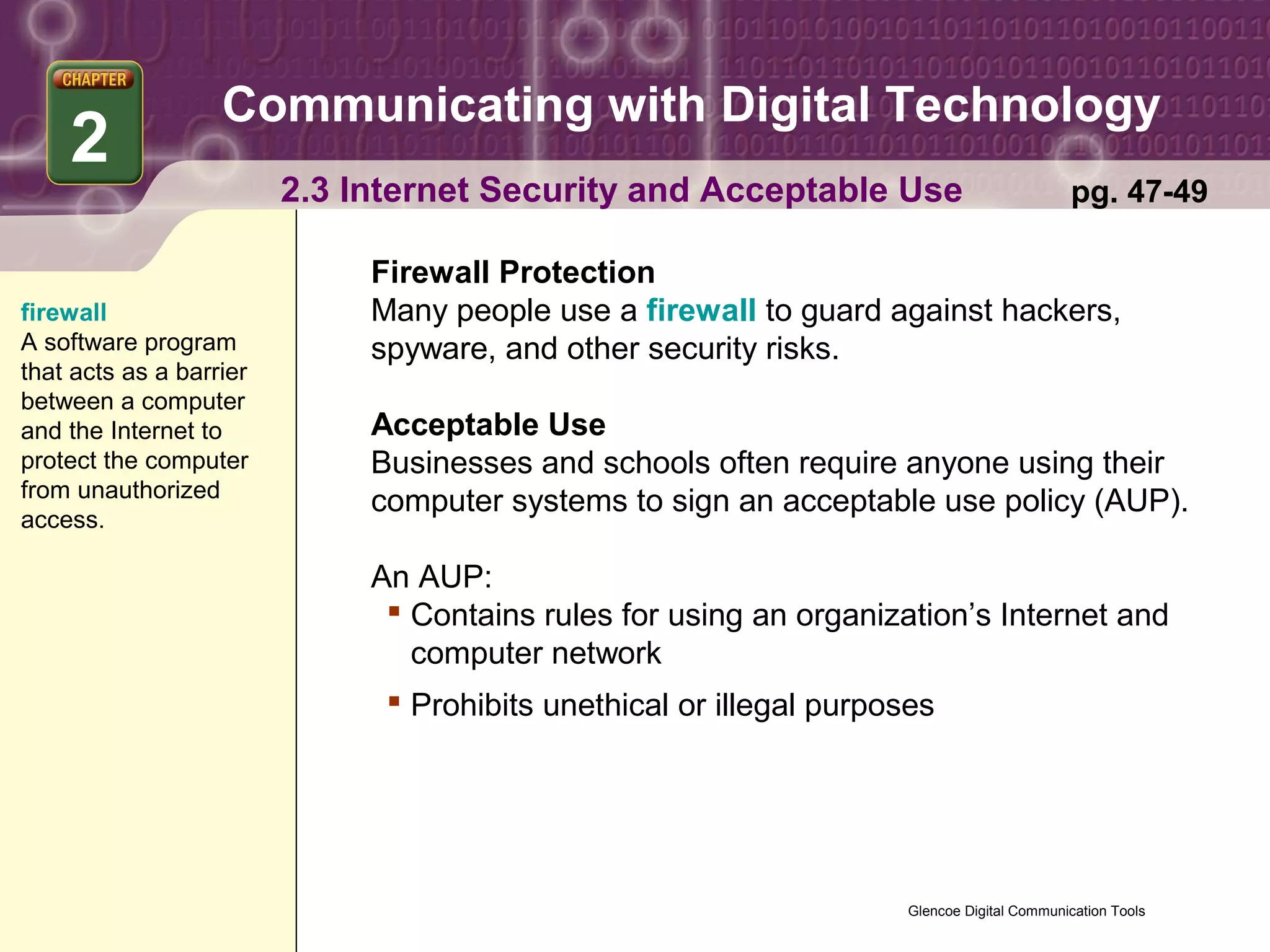 Communicating with Digital Technology
    2
                         2.3 Internet Security and Acceptable Use                             pg. 47-49

                              Firewall Protection
firewall                      Many people use a firewall to guard against hackers,
A software program            spyware, and other security risks.
that acts as a barrier
between a computer
and the Internet to           Acceptable Use
protect the computer          Businesses and schools often require anyone using their
from unauthorized
                              computer systems to sign an acceptable use policy (AUP).
access.

                              An AUP:
                                Contains rules for using an organization’s Internet and
                                 computer network
                                Prohibits unethical or illegal purposes




                                                                      Glencoe Digital Communication Tools
 