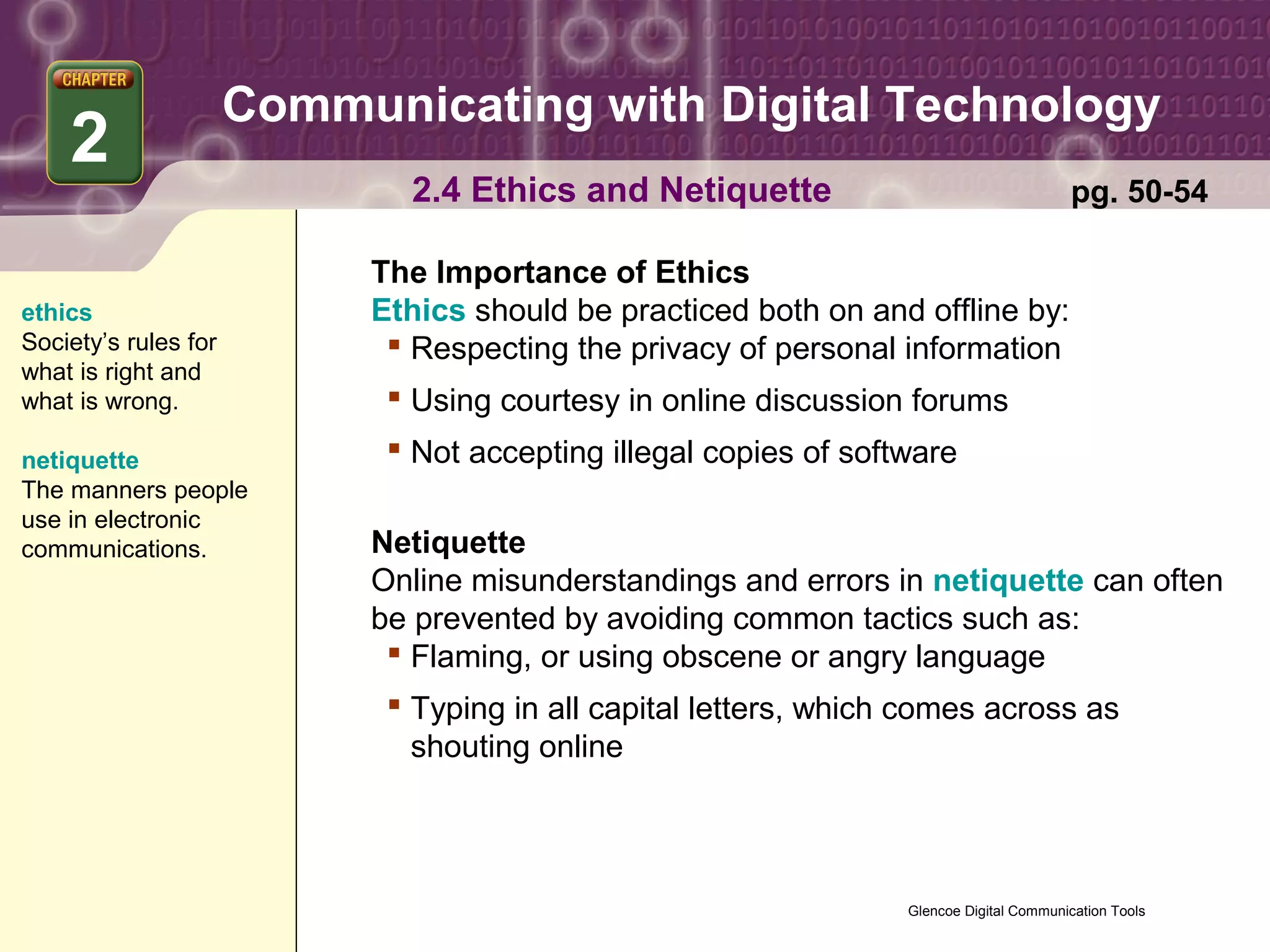 Communicating with Digital Technology
    2
                             2.4 Ethics and Netiquette                                    pg. 50-54

                           The Importance of Ethics
ethics                     Ethics should be practiced both on and offline by:
Society’s rules for          Respecting the privacy of personal information
what is right and
what is wrong.               Using courtesy in online discussion forums
netiquette                   Not accepting illegal copies of software
The manners people
use in electronic
communications.            Netiquette
                           Online misunderstandings and errors in netiquette can often
                           be prevented by avoiding common tactics such as:
                             Flaming, or using obscene or angry language
                             Typing in all capital letters, which comes across as
                              shouting online




                                                                  Glencoe Digital Communication Tools
 