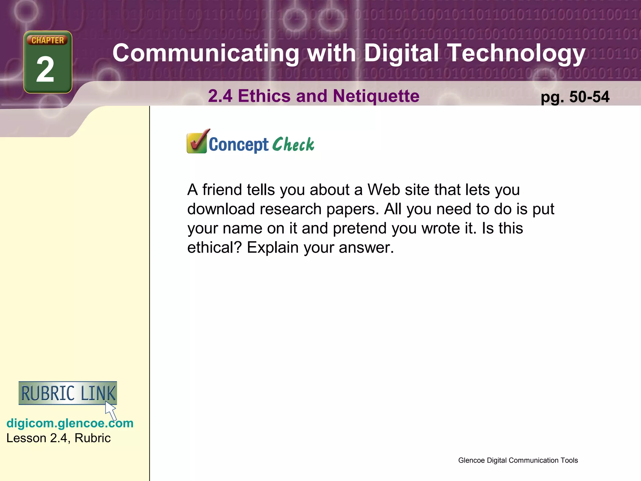 Communicating with Digital Technology
    2
                        2.4 Ethics and Netiquette                                  pg. 50-54




                      A friend tells you about a Web site that lets you
                      download research papers. All you need to do is put
                      your name on it and pretend you wrote it. Is this
                      ethical? Explain your answer.




digicom.glencoe.com
Lesson 2.4, Rubric
                                                           Glencoe Digital Communication Tools
 