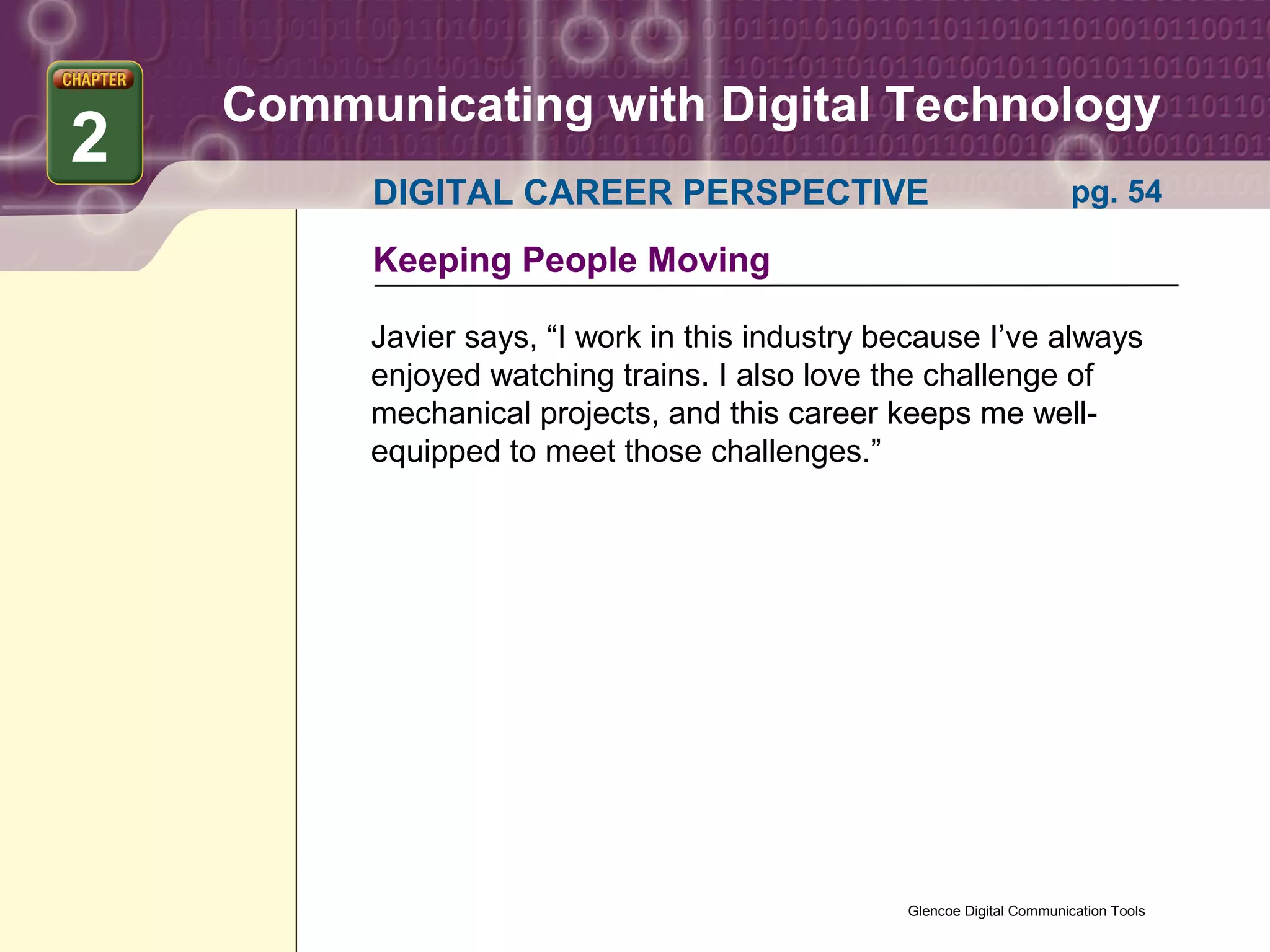 Communicating with Digital Technology
2
         DIGITAL CAREER PERSPECTIVE                                     pg. 54

         Keeping People Moving

         Javier says, “I work in this industry because I’ve always
         enjoyed watching trains. I also love the challenge of
         mechanical projects, and this career keeps me well-
         equipped to meet those challenges.”




                                                Glencoe Digital Communication Tools
 