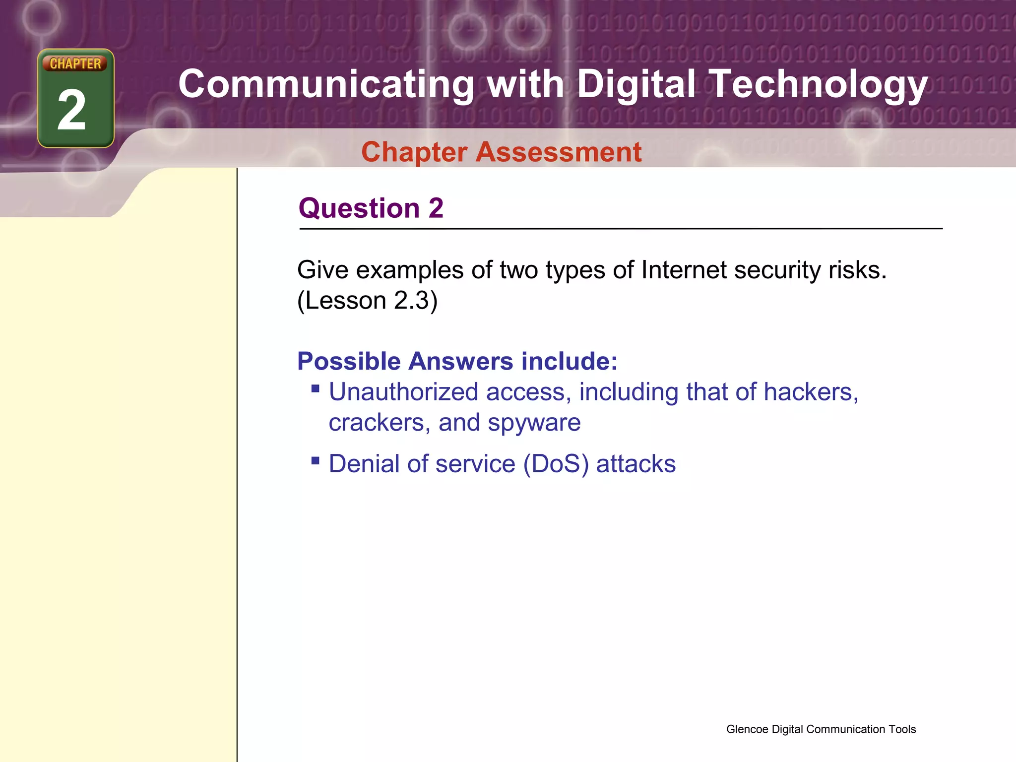 Communicating with Digital Technology
2
              Chapter Assessment
         Question 2

         Give examples of two types of Internet security risks.
         (Lesson 2.3)

         Possible Answers include:
           Unauthorized access, including that of hackers,
            crackers, and spyware
           Denial of service (DoS) attacks




                                                Glencoe Digital Communication Tools
 