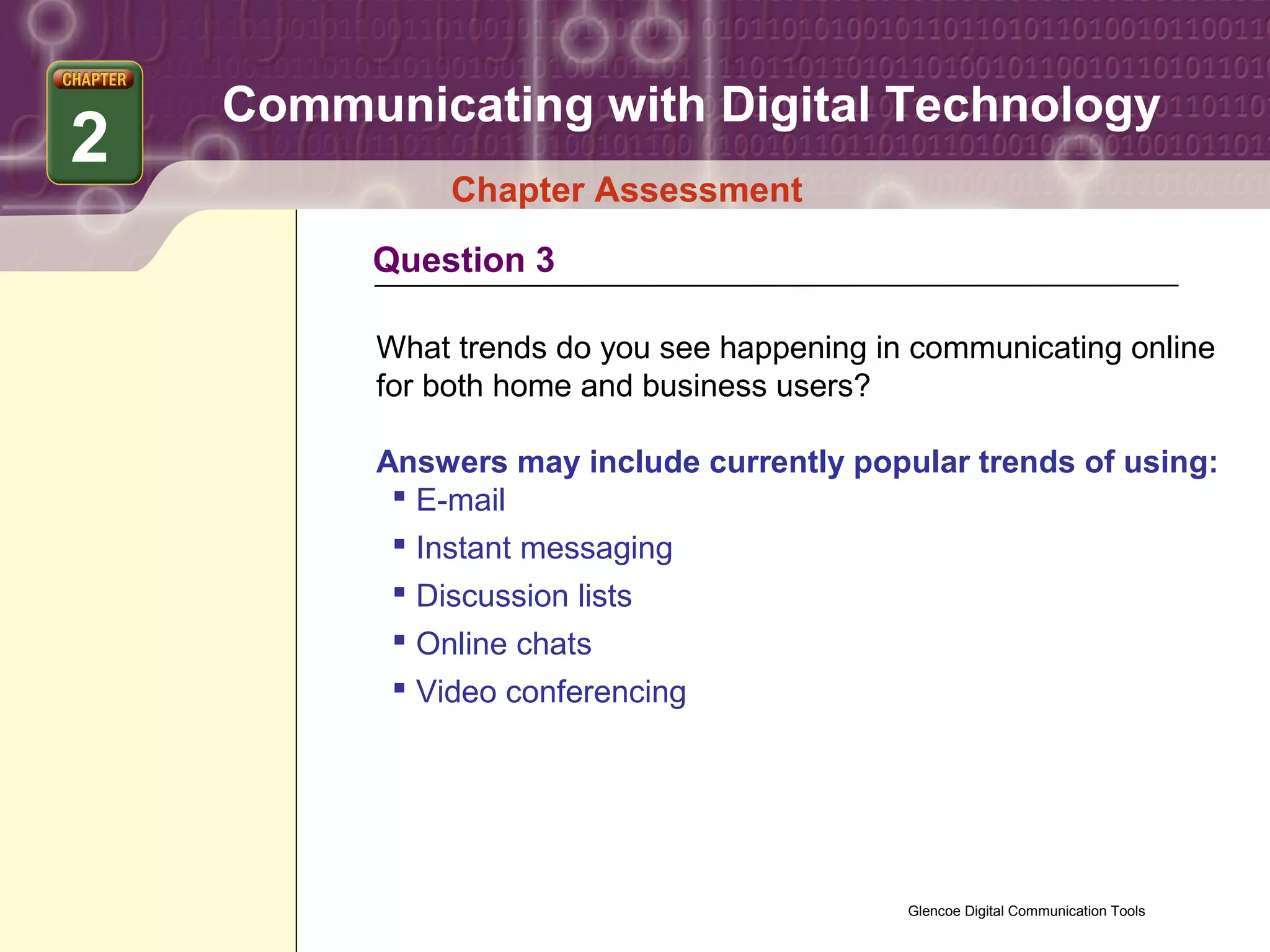 Communicating with Digital Technology
2
               Chapter Assessment
         Question 3

          What trends do you see happening in communicating online
          for both home and business users?

          Answers may include currently popular trends of using:
            E-mail
            Instant messaging
            Discussion lists
            Online chats
            Video conferencing




                                             Glencoe Digital Communication Tools
 