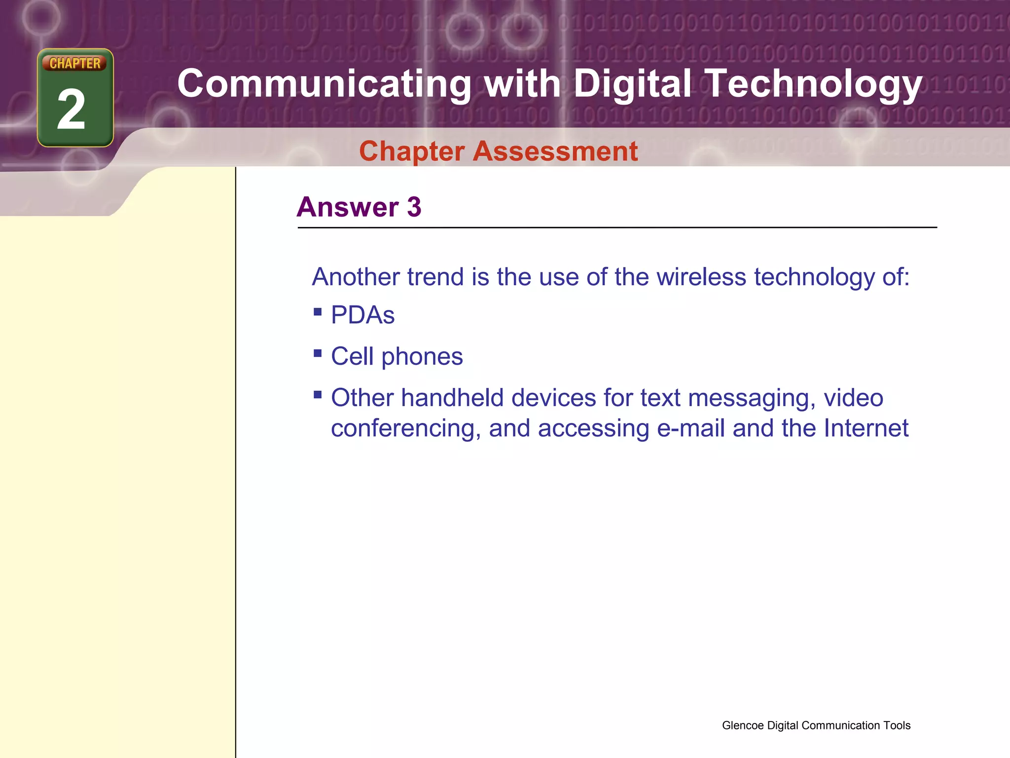 Communicating with Digital Technology
2
              Chapter Assessment
         Answer 3

          Another trend is the use of the wireless technology of:
           PDAs
           Cell phones
           Other handheld devices for text messaging, video
            conferencing, and accessing e-mail and the Internet




                                               Glencoe Digital Communication Tools
 