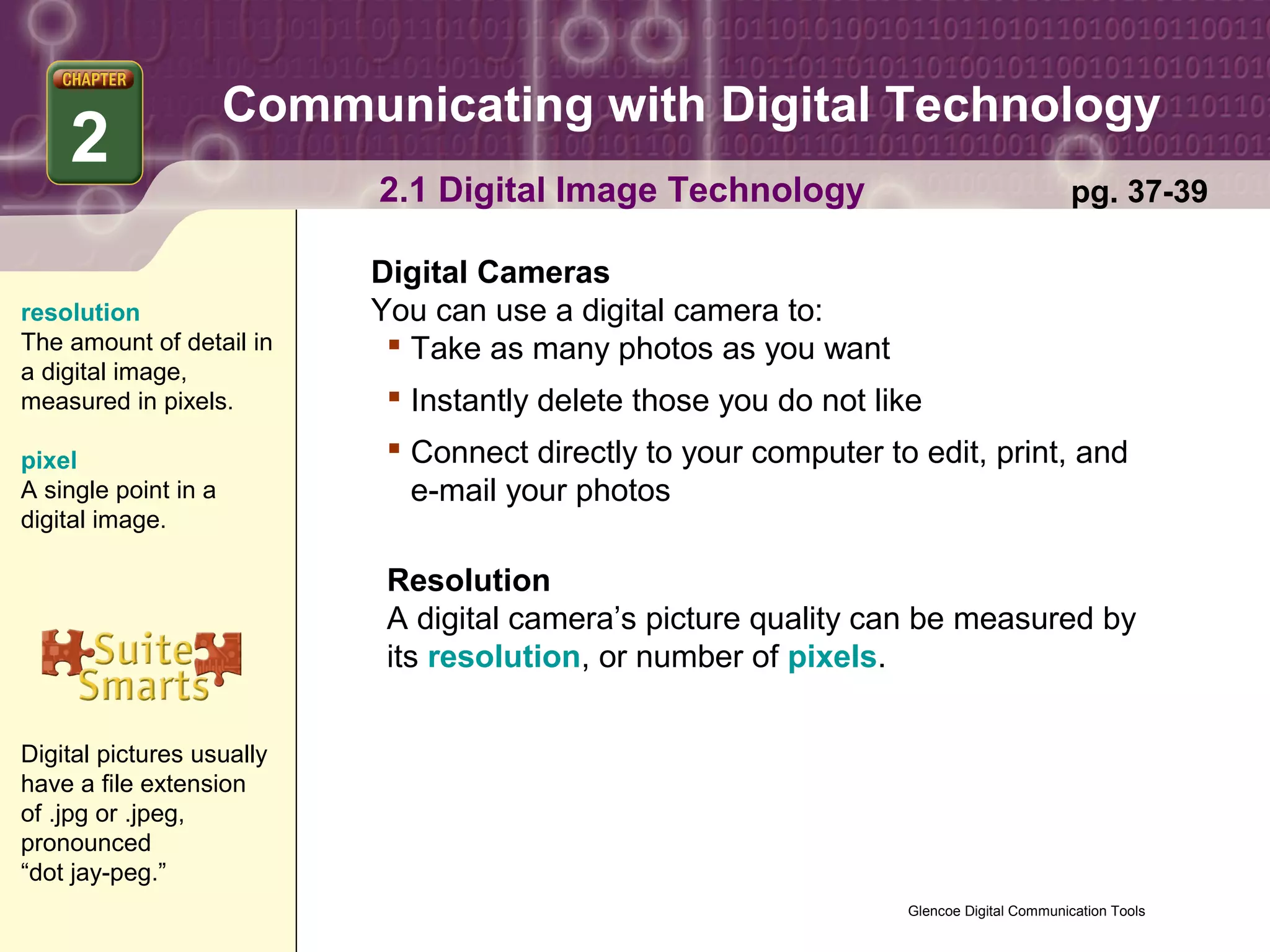 Communicating with Digital Technology
    2
                            2.1 Digital Image Technology                                  pg. 37-39

                           Digital Cameras
resolution                 You can use a digital camera to:
The amount of detail in      Take as many photos as you want
a digital image,
measured in pixels.          Instantly delete those you do not like
pixel                        Connect directly to your computer to edit, print, and
A single point in a           e-mail your photos
digital image.

                            Resolution
                            A digital camera’s picture quality can be measured by
                            its resolution, or number of pixels.


Digital pictures usually
have a file extension
of .jpg or .jpeg,
pronounced
“dot jay-peg.”
                                                                  Glencoe Digital Communication Tools
 