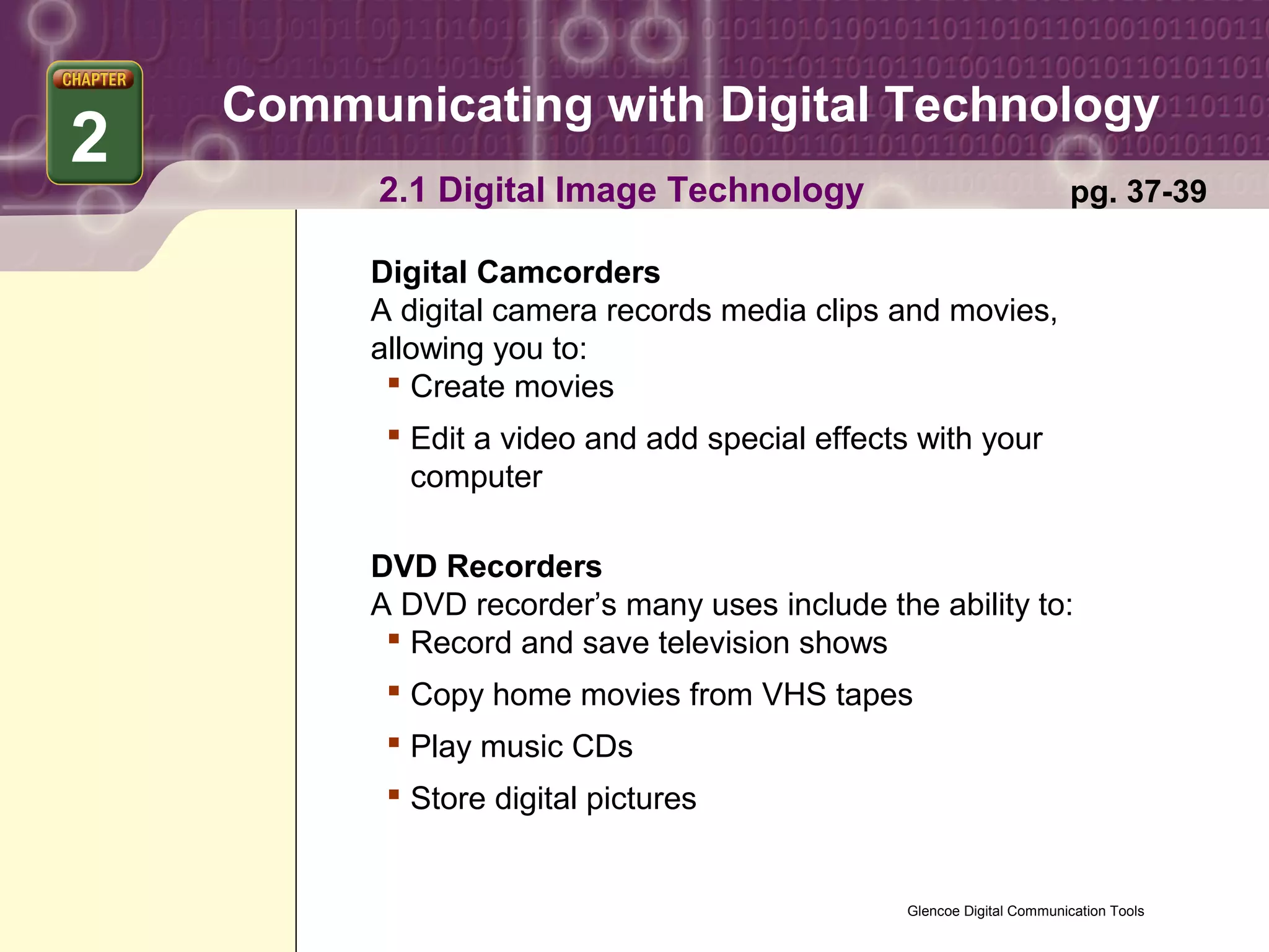 Communicating with Digital Technology
2
          2.1 Digital Image Technology                                  pg. 37-39

         Digital Camcorders
         A digital camera records media clips and movies,
         allowing you to:
           Create movies
           Edit a video and add special effects with your
            computer

         DVD Recorders
         A DVD recorder’s many uses include the ability to:
           Record and save television shows
           Copy home movies from VHS tapes
           Play music CDs
           Store digital pictures


                                                Glencoe Digital Communication Tools
 